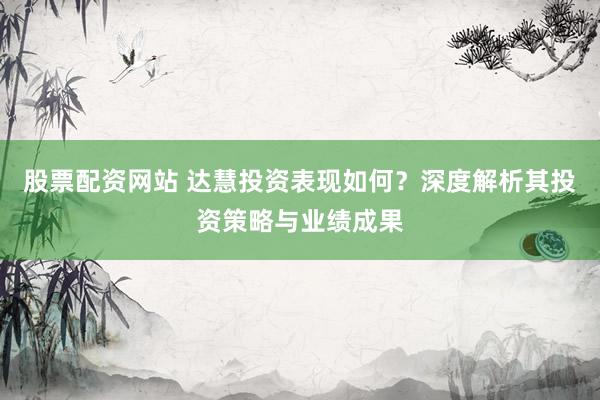 股票配资网站 达慧投资表现如何？深度解析其投资策略与业绩成果