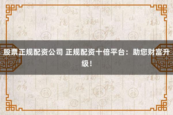 股票正规配资公司 正规配资十倍平台：助您财富升级！