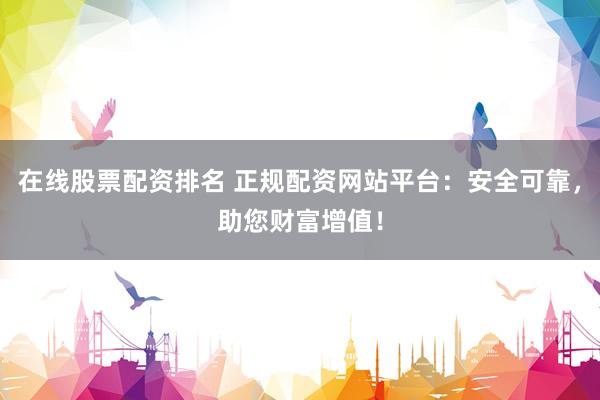 在线股票配资排名 正规配资网站平台：安全可靠，助您财富增值！