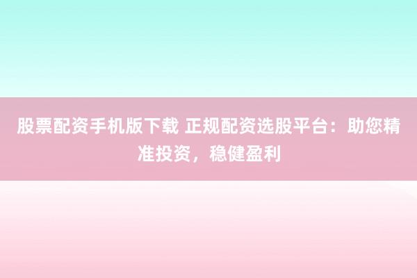 股票配资手机版下载 正规配资选股平台：助您精准投资，稳健盈利