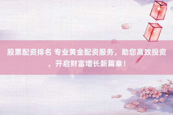 股票配资排名 专业黄金配资服务，助您高效投资，开启财富增长新篇章！