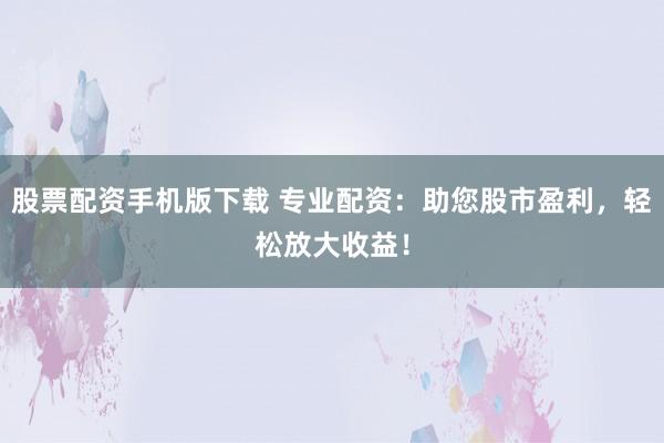 股票配资手机版下载 专业配资：助您股市盈利，轻松放大收益！