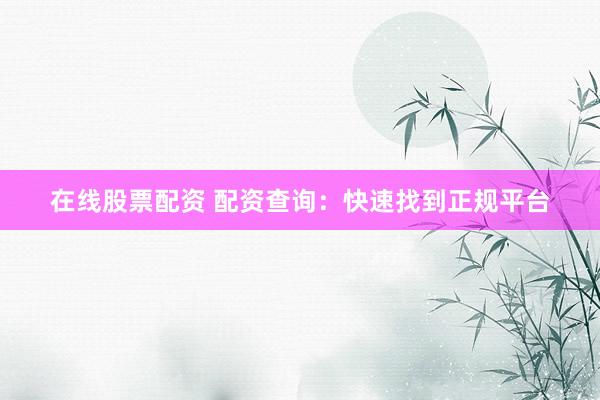 在线股票配资 配资查询：快速找到正规平台