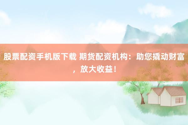 股票配资手机版下载 期货配资机构：助您撬动财富，放大收益！