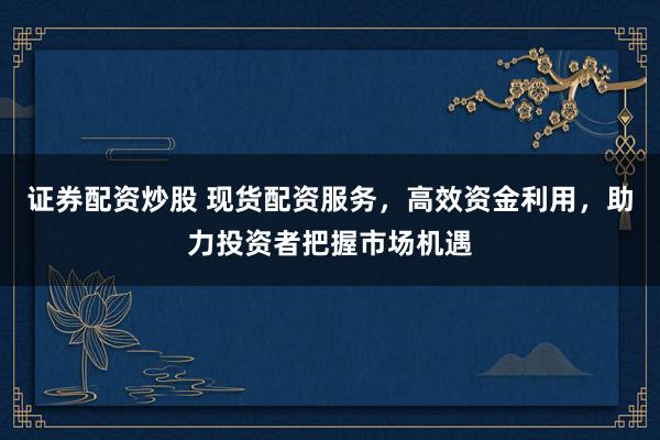 证券配资炒股 现货配资服务，高效资金利用，助力投资者把握市场机遇