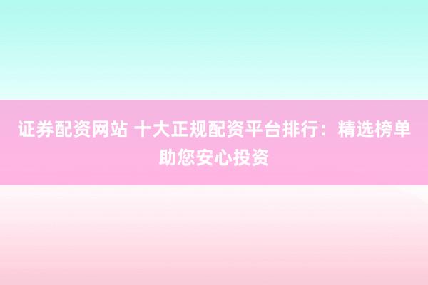 证券配资网站 十大正规配资平台排行：精选榜单助您安心投资
