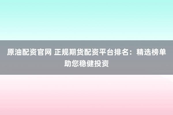 原油配资官网 正规期货配资平台排名：精选榜单助您稳健投资