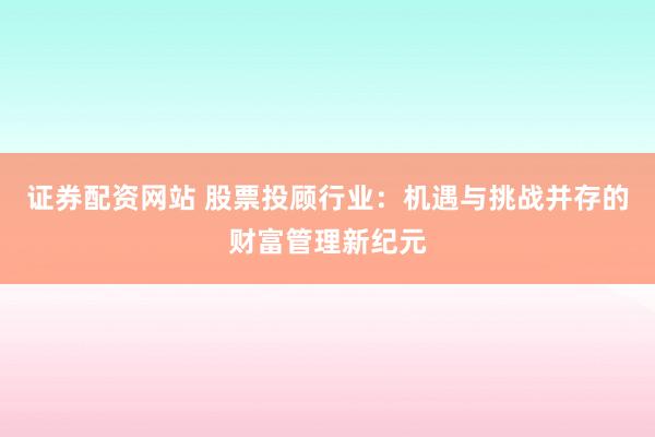 证券配资网站 股票投顾行业：机遇与挑战并存的财富管理新纪元