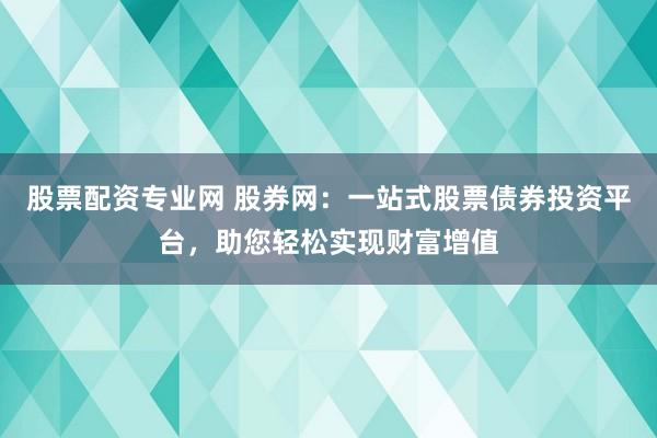 股票配资专业网 股券网：一站式股票债券投资平台，助您轻松实现财富增值