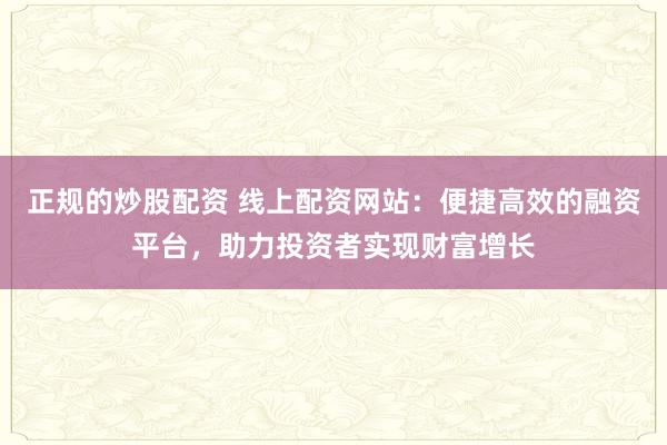 正规的炒股配资 线上配资网站：便捷高效的融资平台，助力投资者实现财富增长