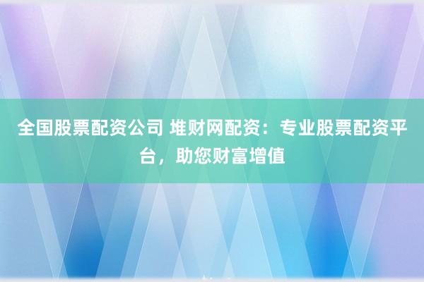 全国股票配资公司 堆财网配资：专业股票配资平台，助您财富增值