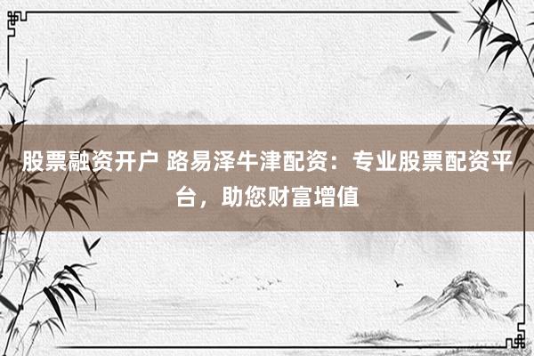 股票融资开户 路易泽牛津配资：专业股票配资平台，助您财富增值