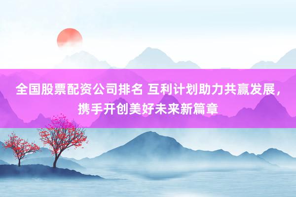 全国股票配资公司排名 互利计划助力共赢发展，携手开创美好未来新篇章