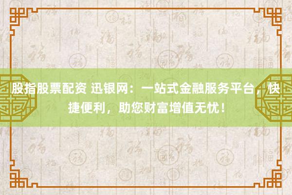 股指股票配资 迅银网：一站式金融服务平台，快捷便利，助您财富增值无忧！