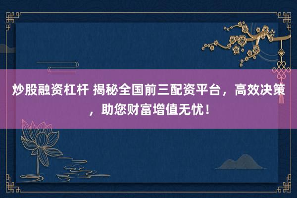 炒股融资杠杆 揭秘全国前三配资平台，高效决策，助您财富增值无忧！