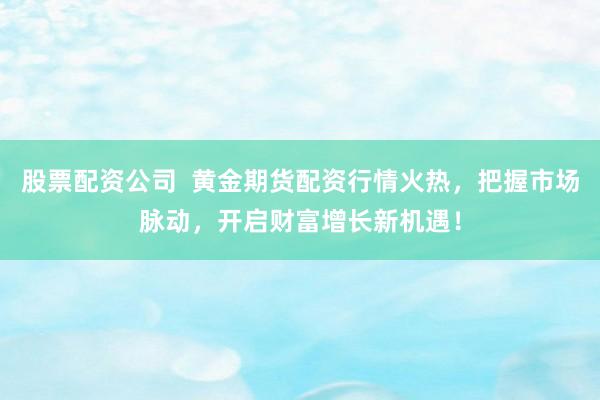 股票配资公司  黄金期货配资行情火热，把握市场脉动，开启财富增长新机遇！