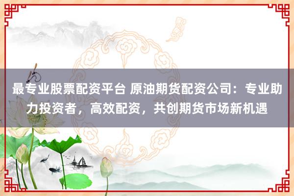 最专业股票配资平台 原油期货配资公司：专业助力投资者，高效配资，共创期货市场新机遇