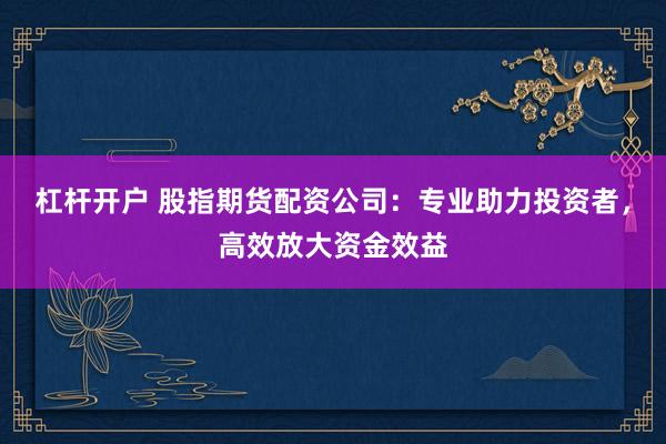 杠杆开户 股指期货配资公司：专业助力投资者，高效放大资金效益
