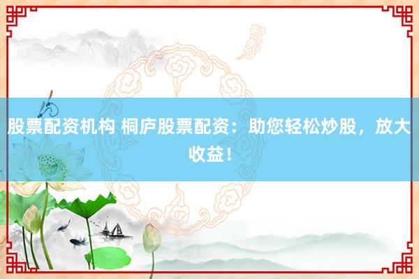 股票配资机构 桐庐股票配资：助您轻松炒股，放大收益！