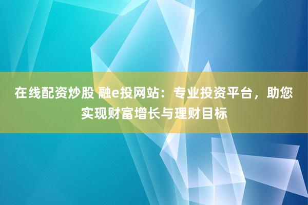 在线配资炒股 融e投网站：专业投资平台，助您实现财富增长与理财目标