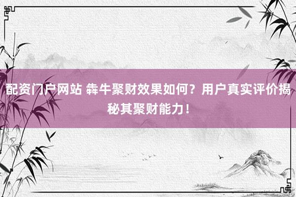 配资门户网站 犇牛聚财效果如何？用户真实评价揭秘其聚财能力！