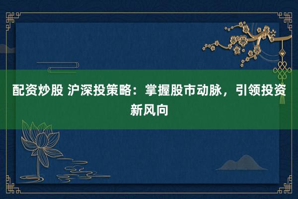 配资炒股 沪深投策略：掌握股市动脉，引领投资新风向