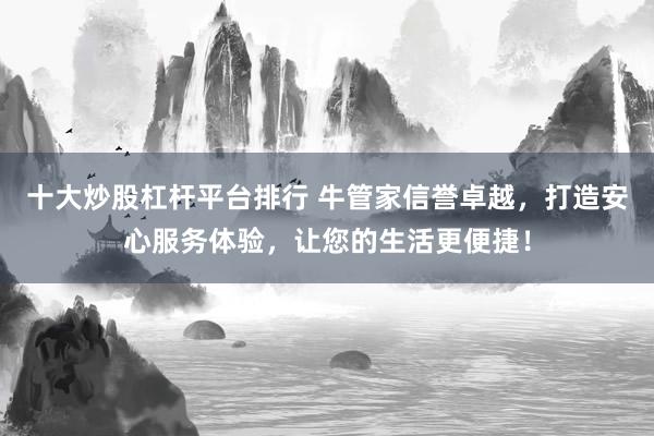 十大炒股杠杆平台排行 牛管家信誉卓越，打造安心服务体验，让您的生活更便捷！