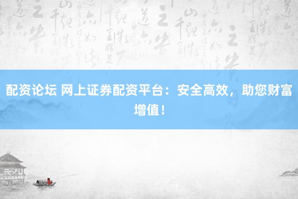 配资论坛 网上证券配资平台：安全高效，助您财富增值！