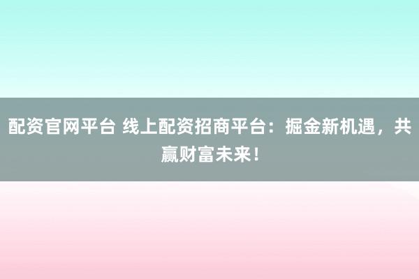 配资官网平台 线上配资招商平台：掘金新机遇，共赢财富未来！
