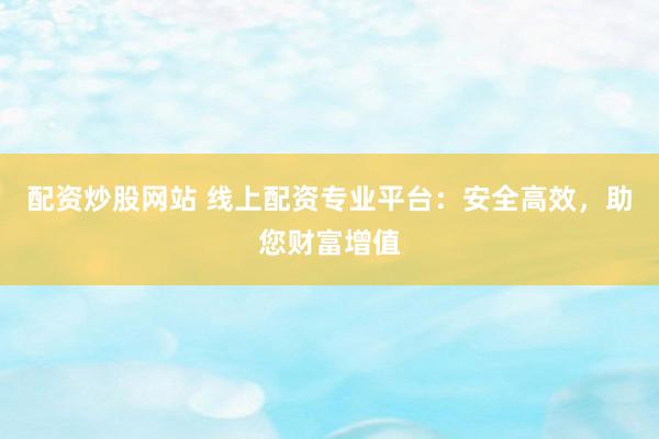 配资炒股网站 线上配资专业平台：安全高效，助您财富增值
