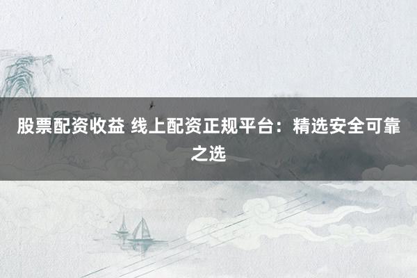 股票配资收益 线上配资正规平台：精选安全可靠之选
