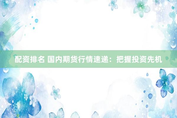 配资排名 国内期货行情速递：把握投资先机