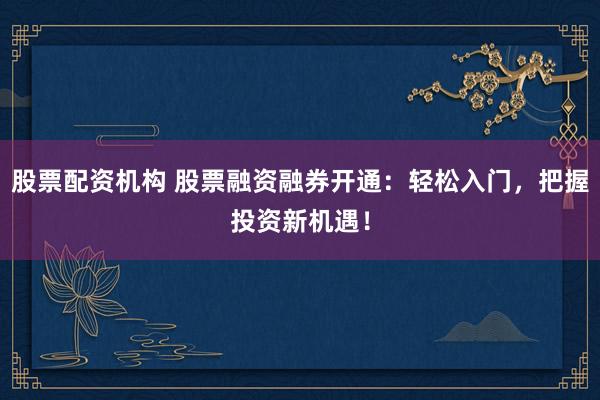 股票配资机构 股票融资融券开通：轻松入门，把握投资新机遇！