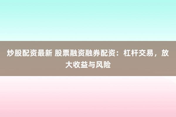 炒股配资最新 股票融资融券配资：杠杆交易，放大收益与风险