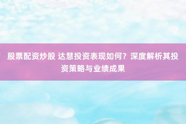 股票配资炒股 达慧投资表现如何？深度解析其投资策略与业绩成果
