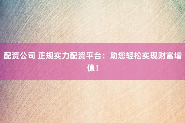 配资公司 正规实力配资平台：助您轻松实现财富增值！