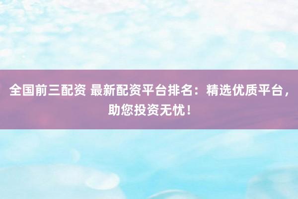 全国前三配资 最新配资平台排名：精选优质平台，助您投资无忧！