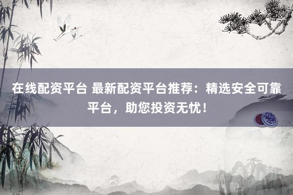 在线配资平台 最新配资平台推荐：精选安全可靠平台，助您投资无忧！