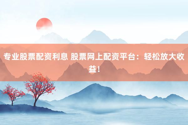 专业股票配资利息 股票网上配资平台：轻松放大收益！