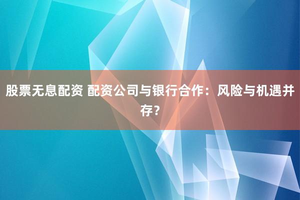 股票无息配资 配资公司与银行合作：风险与机遇并存？