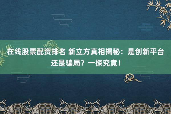 在线股票配资排名 新立方真相揭秘：是创新平台还是骗局？一探究竟！
