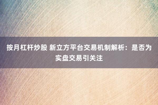 按月杠杆炒股 新立方平台交易机制解析：是否为实盘交易引关注