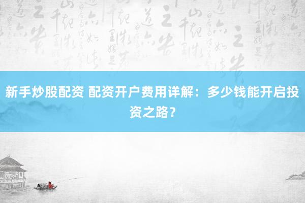 新手炒股配资 配资开户费用详解：多少钱能开启投资之路？