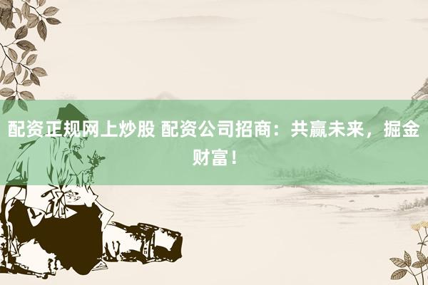 配资正规网上炒股 配资公司招商：共赢未来，掘金财富！