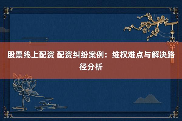 股票线上配资 配资纠纷案例：维权难点与解决路径分析