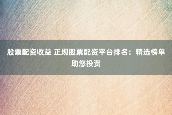 股票配资收益 正规股票配资平台排名：精选榜单助您投资