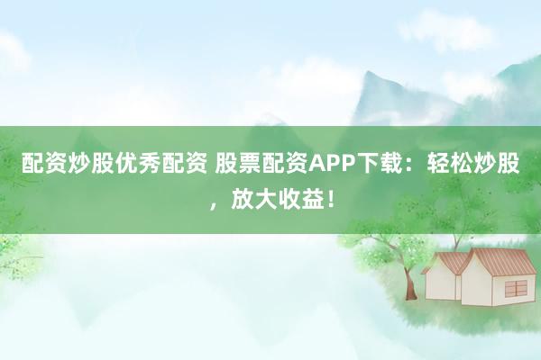 配资炒股优秀配资 股票配资APP下载：轻松炒股，放大收益！