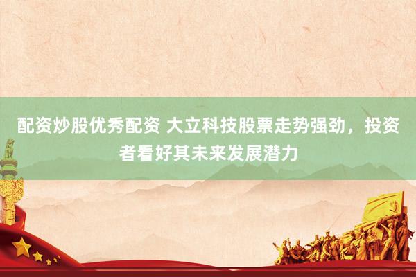 配资炒股优秀配资 大立科技股票走势强劲，投资者看好其未来发展潜力