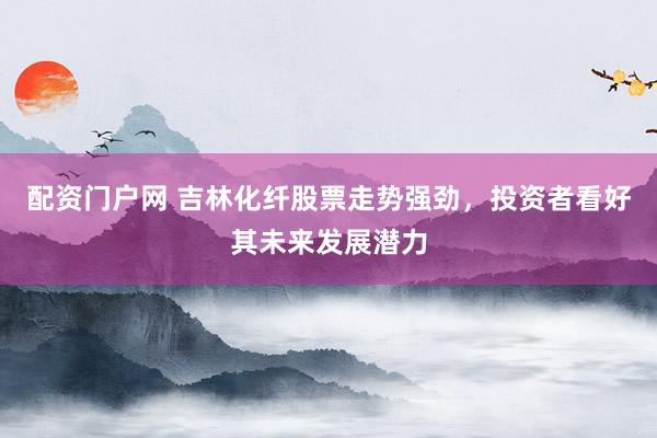 配资门户网 吉林化纤股票走势强劲，投资者看好其未来发展潜力
