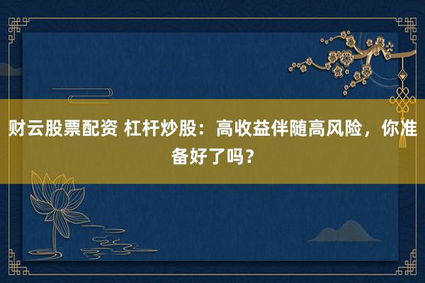 财云股票配资 杠杆炒股：高收益伴随高风险，你准备好了吗？